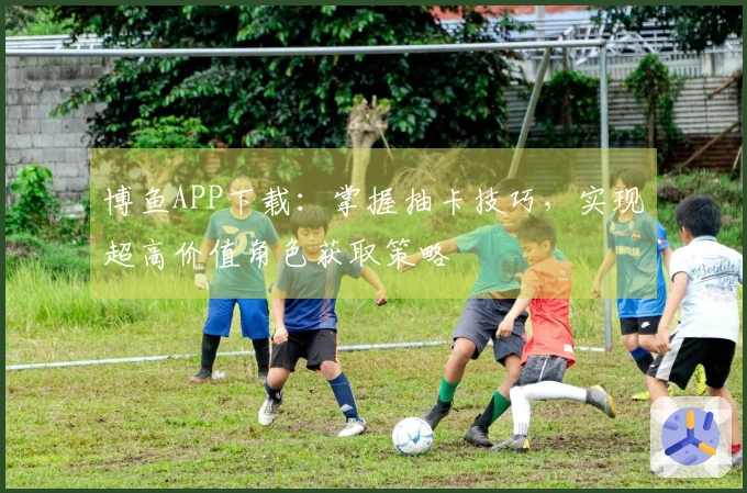 博鱼APP下载：掌握抽卡技巧，实现超高价值角色获取策略