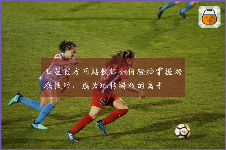 亚星官方网站教你如何轻松掌握游戏技巧，成为玩转游戏的高手