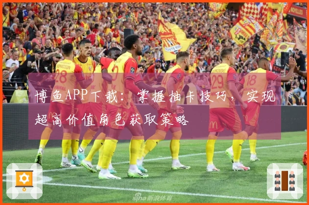 博鱼APP下载：掌握抽卡技巧，实现超高价值角色获取策略